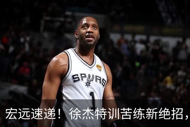 宏远速递！徐杰特训苦练新绝招，张文逸或续约，杜锋缺席夏训